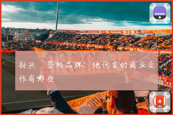 孙兴慜签约品牌：他代言的商业合作有哪些