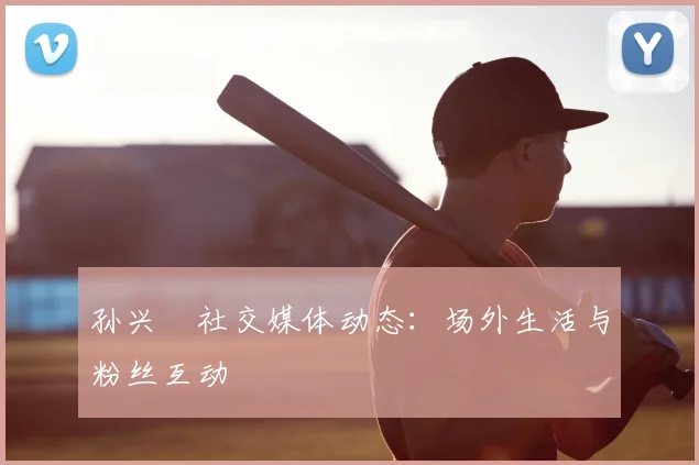 孙兴慜社交媒体动态:场外生活与粉丝互动