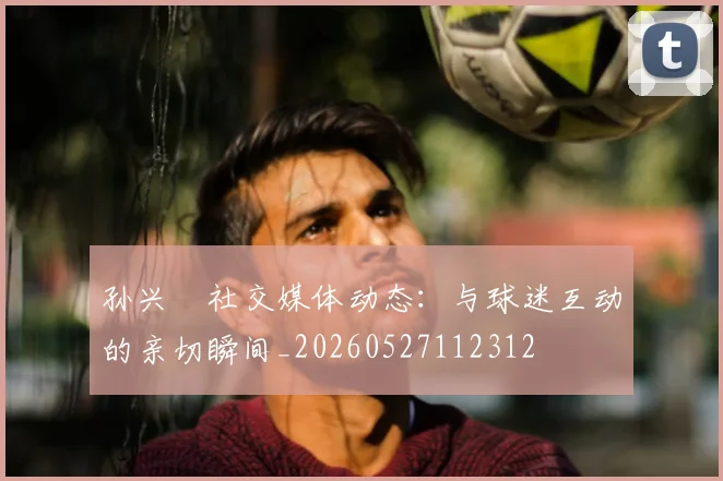 孙兴慜社交媒体动态：与球迷互动的亲切瞬间_20260527112312